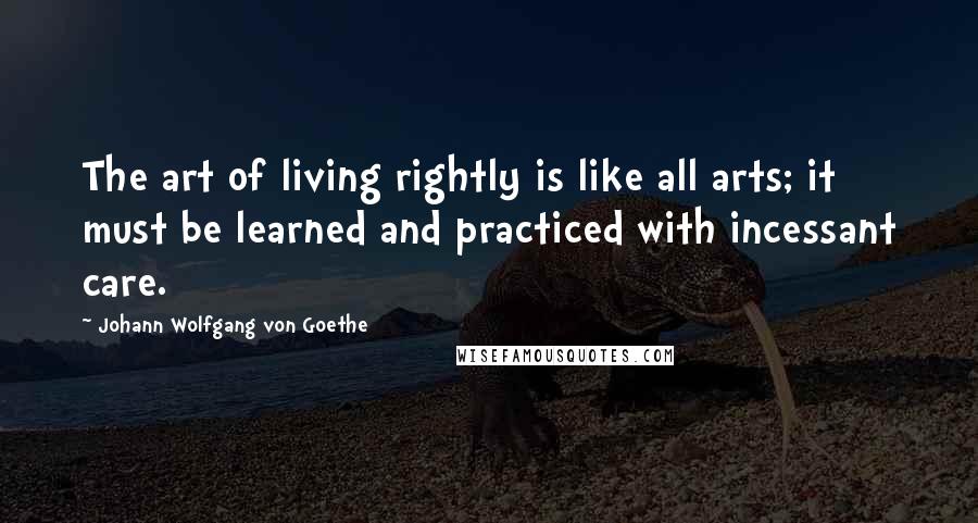 Johann Wolfgang Von Goethe Quotes: The art of living rightly is like all arts; it must be learned and practiced with incessant care.