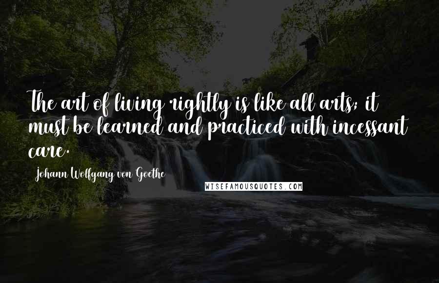 Johann Wolfgang Von Goethe Quotes: The art of living rightly is like all arts; it must be learned and practiced with incessant care.