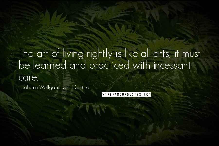 Johann Wolfgang Von Goethe Quotes: The art of living rightly is like all arts; it must be learned and practiced with incessant care.