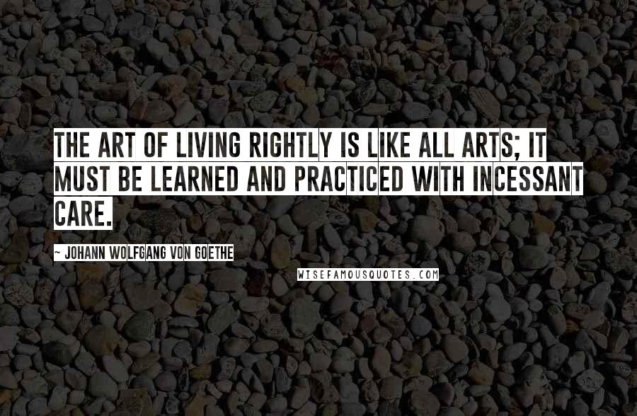 Johann Wolfgang Von Goethe Quotes: The art of living rightly is like all arts; it must be learned and practiced with incessant care.