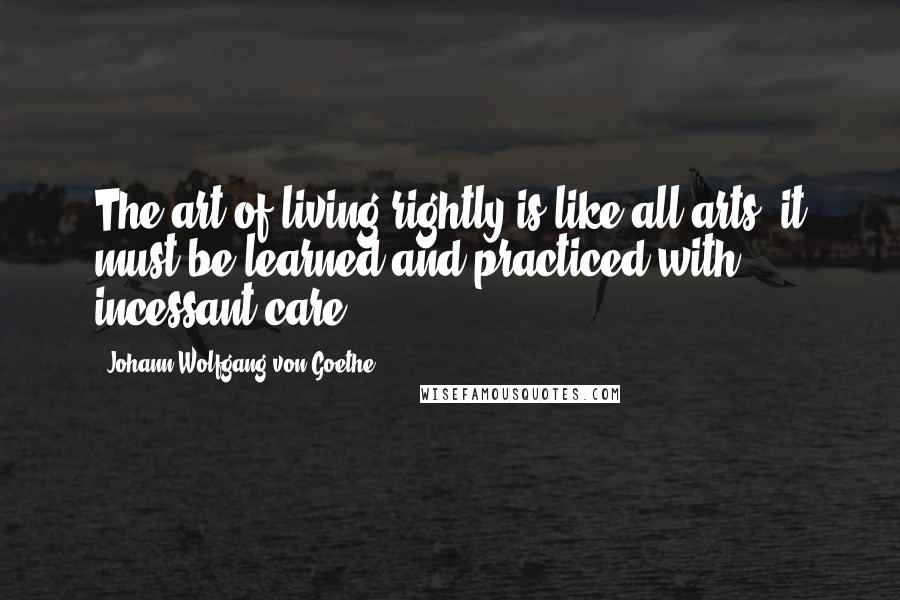 Johann Wolfgang Von Goethe Quotes: The art of living rightly is like all arts; it must be learned and practiced with incessant care.