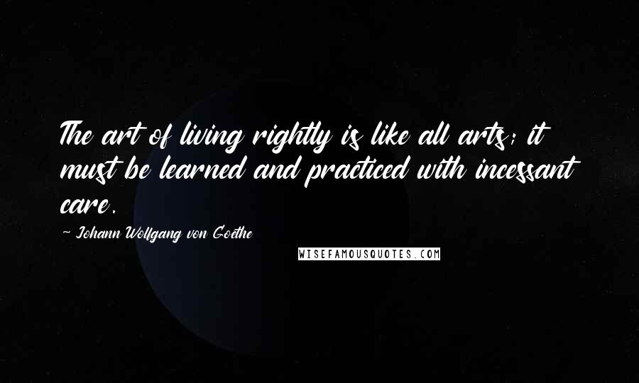 Johann Wolfgang Von Goethe Quotes: The art of living rightly is like all arts; it must be learned and practiced with incessant care.