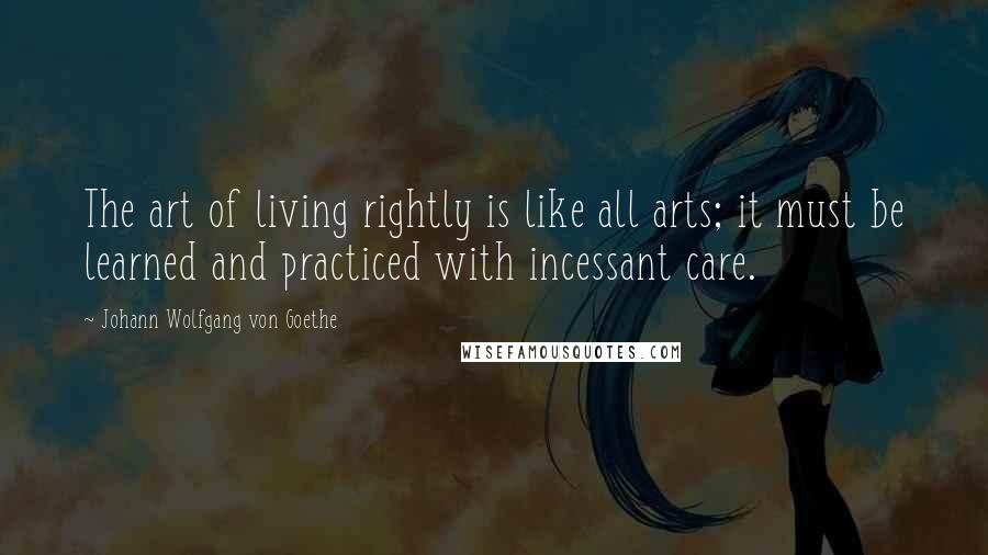 Johann Wolfgang Von Goethe Quotes: The art of living rightly is like all arts; it must be learned and practiced with incessant care.