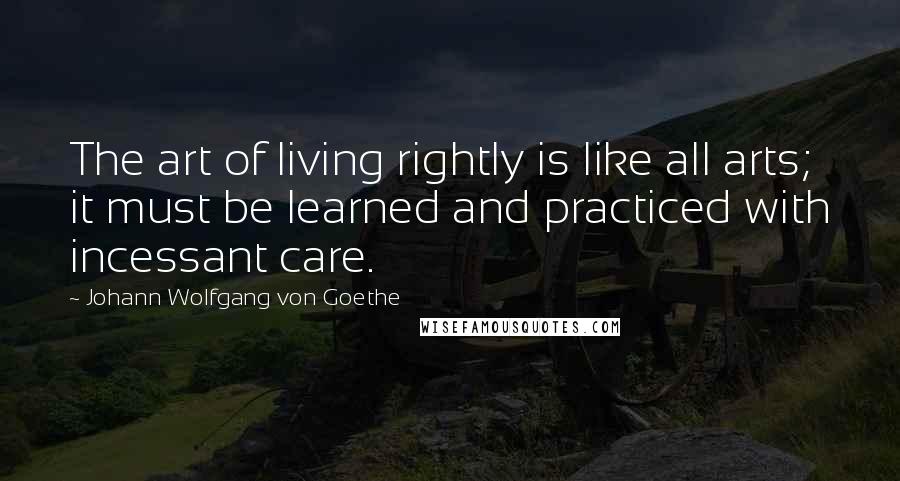 Johann Wolfgang Von Goethe Quotes: The art of living rightly is like all arts; it must be learned and practiced with incessant care.