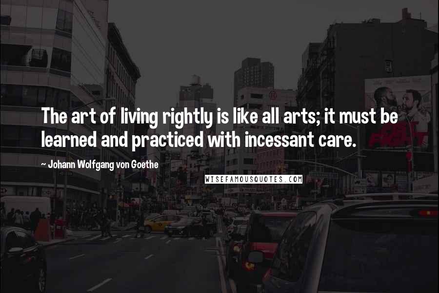 Johann Wolfgang Von Goethe Quotes: The art of living rightly is like all arts; it must be learned and practiced with incessant care.