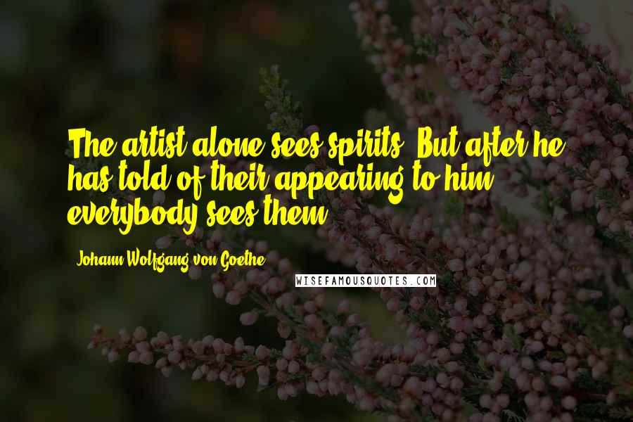 Johann Wolfgang Von Goethe Quotes: The artist alone sees spirits. But after he has told of their appearing to him, everybody sees them.