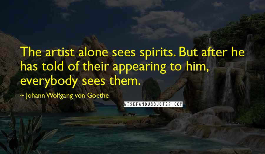 Johann Wolfgang Von Goethe Quotes: The artist alone sees spirits. But after he has told of their appearing to him, everybody sees them.