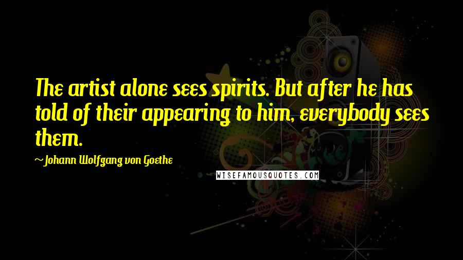 Johann Wolfgang Von Goethe Quotes: The artist alone sees spirits. But after he has told of their appearing to him, everybody sees them.