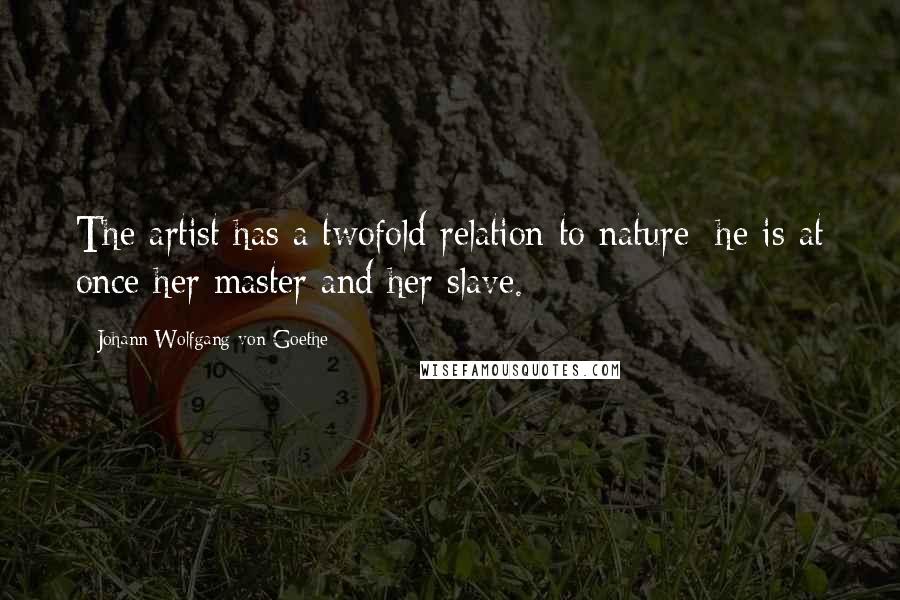 Johann Wolfgang Von Goethe Quotes: The artist has a twofold relation to nature; he is at once her master and her slave.