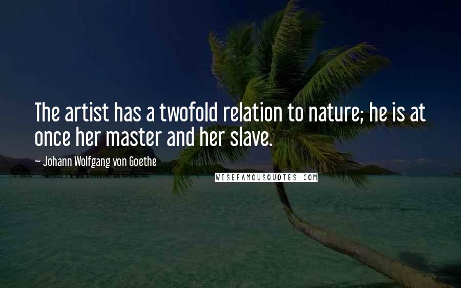 Johann Wolfgang Von Goethe Quotes: The artist has a twofold relation to nature; he is at once her master and her slave.