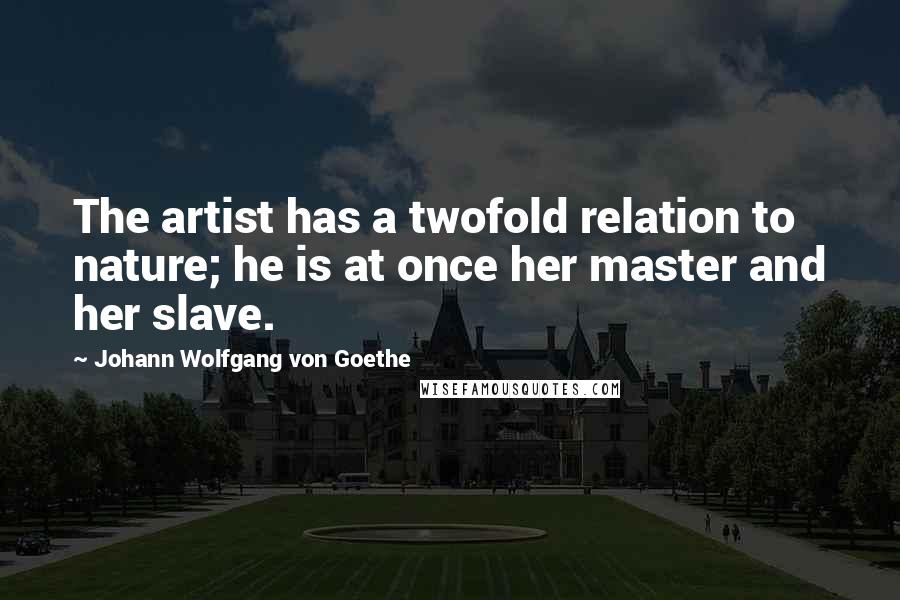 Johann Wolfgang Von Goethe Quotes: The artist has a twofold relation to nature; he is at once her master and her slave.