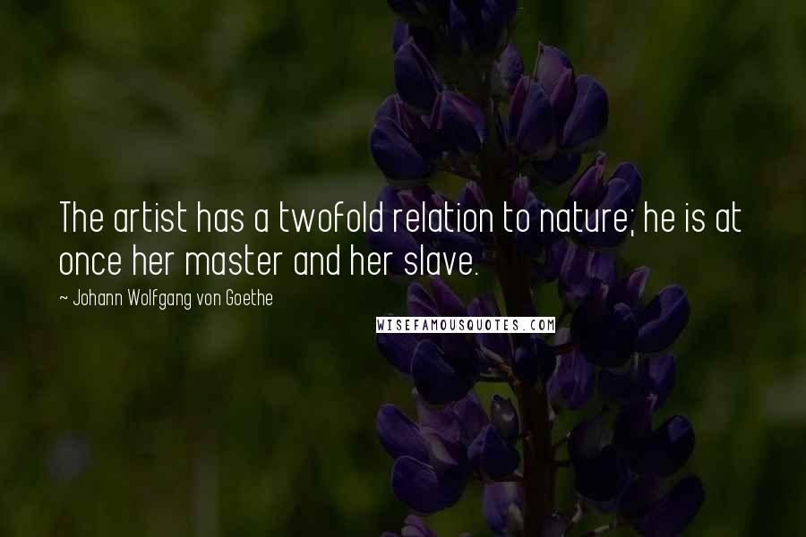 Johann Wolfgang Von Goethe Quotes: The artist has a twofold relation to nature; he is at once her master and her slave.