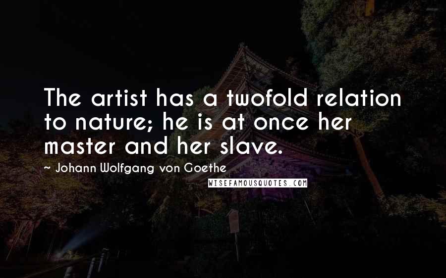 Johann Wolfgang Von Goethe Quotes: The artist has a twofold relation to nature; he is at once her master and her slave.