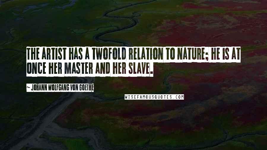 Johann Wolfgang Von Goethe Quotes: The artist has a twofold relation to nature; he is at once her master and her slave.