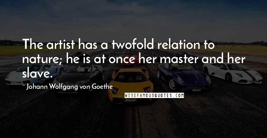 Johann Wolfgang Von Goethe Quotes: The artist has a twofold relation to nature; he is at once her master and her slave.