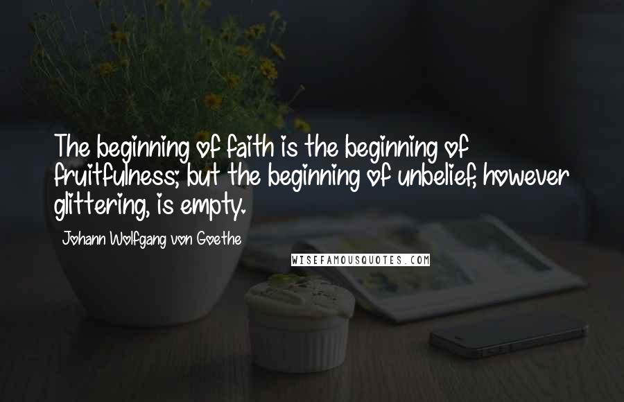 Johann Wolfgang Von Goethe Quotes: The beginning of faith is the beginning of fruitfulness; but the beginning of unbelief, however glittering, is empty.