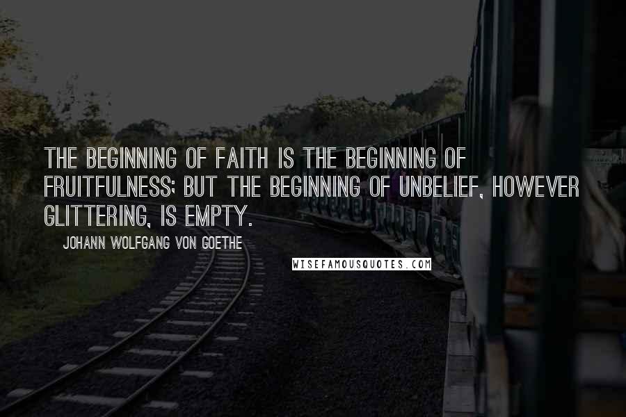 Johann Wolfgang Von Goethe Quotes: The beginning of faith is the beginning of fruitfulness; but the beginning of unbelief, however glittering, is empty.