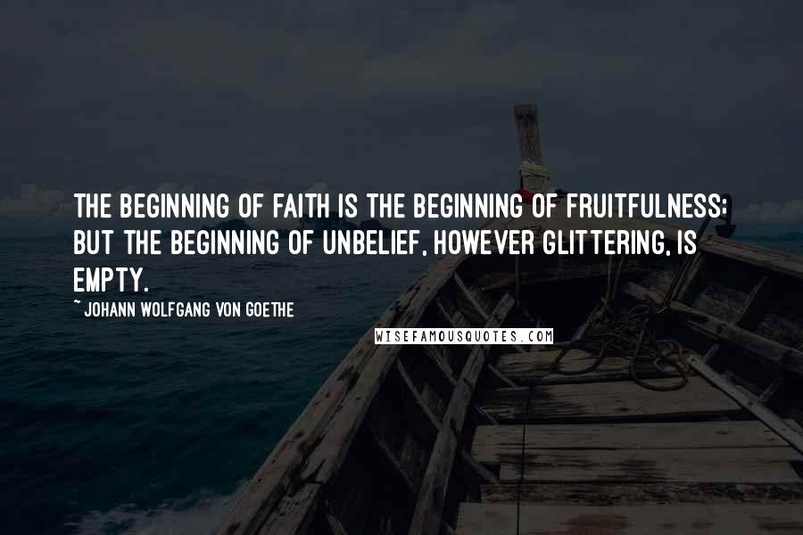 Johann Wolfgang Von Goethe Quotes: The beginning of faith is the beginning of fruitfulness; but the beginning of unbelief, however glittering, is empty.