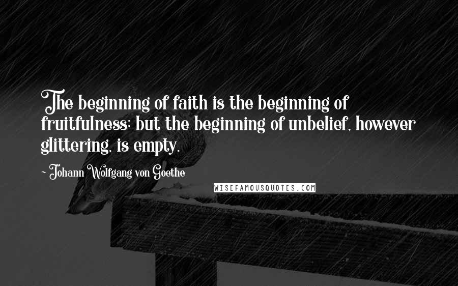 Johann Wolfgang Von Goethe Quotes: The beginning of faith is the beginning of fruitfulness; but the beginning of unbelief, however glittering, is empty.
