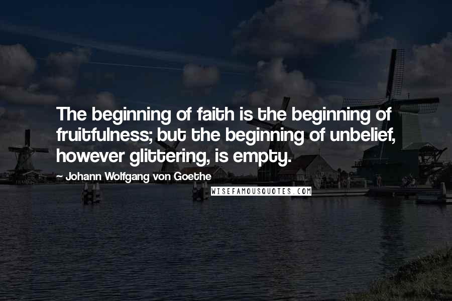 Johann Wolfgang Von Goethe Quotes: The beginning of faith is the beginning of fruitfulness; but the beginning of unbelief, however glittering, is empty.