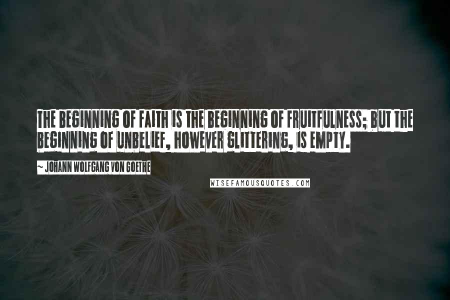 Johann Wolfgang Von Goethe Quotes: The beginning of faith is the beginning of fruitfulness; but the beginning of unbelief, however glittering, is empty.