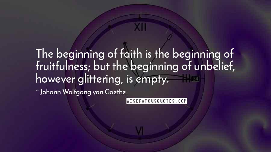 Johann Wolfgang Von Goethe Quotes: The beginning of faith is the beginning of fruitfulness; but the beginning of unbelief, however glittering, is empty.