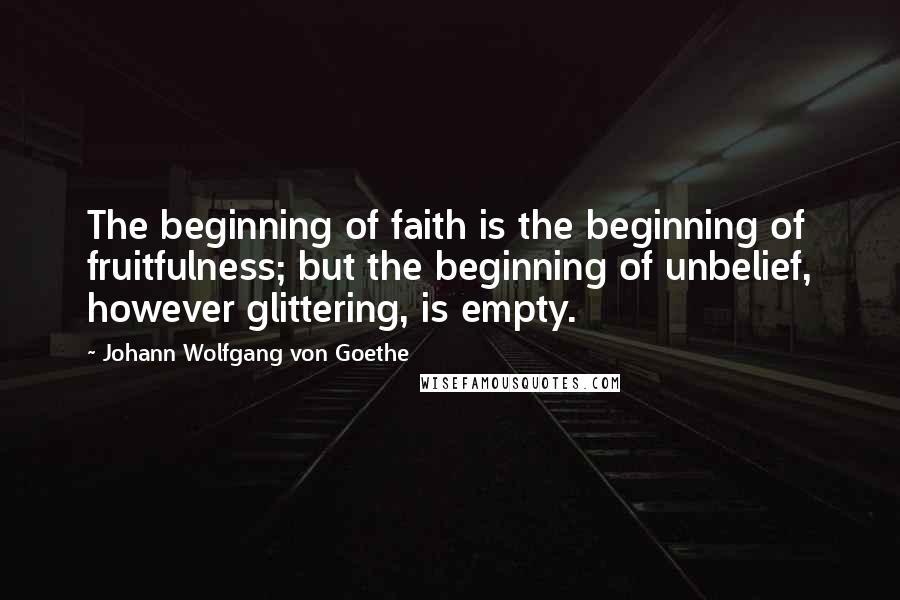 Johann Wolfgang Von Goethe Quotes: The beginning of faith is the beginning of fruitfulness; but the beginning of unbelief, however glittering, is empty.