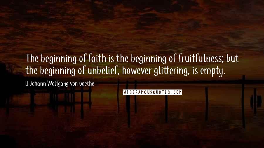 Johann Wolfgang Von Goethe Quotes: The beginning of faith is the beginning of fruitfulness; but the beginning of unbelief, however glittering, is empty.