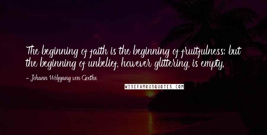 Johann Wolfgang Von Goethe Quotes: The beginning of faith is the beginning of fruitfulness; but the beginning of unbelief, however glittering, is empty.