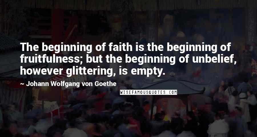 Johann Wolfgang Von Goethe Quotes: The beginning of faith is the beginning of fruitfulness; but the beginning of unbelief, however glittering, is empty.