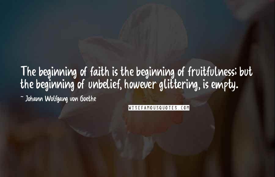 Johann Wolfgang Von Goethe Quotes: The beginning of faith is the beginning of fruitfulness; but the beginning of unbelief, however glittering, is empty.