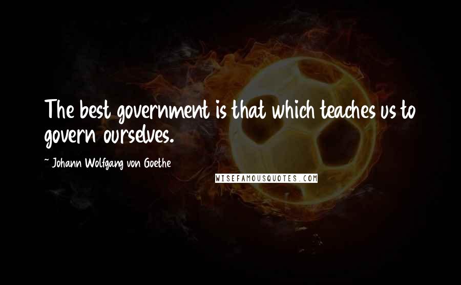 Johann Wolfgang Von Goethe Quotes: The best government is that which teaches us to govern ourselves.