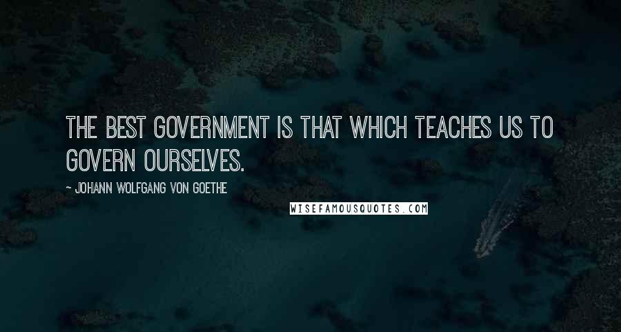 Johann Wolfgang Von Goethe Quotes: The best government is that which teaches us to govern ourselves.
