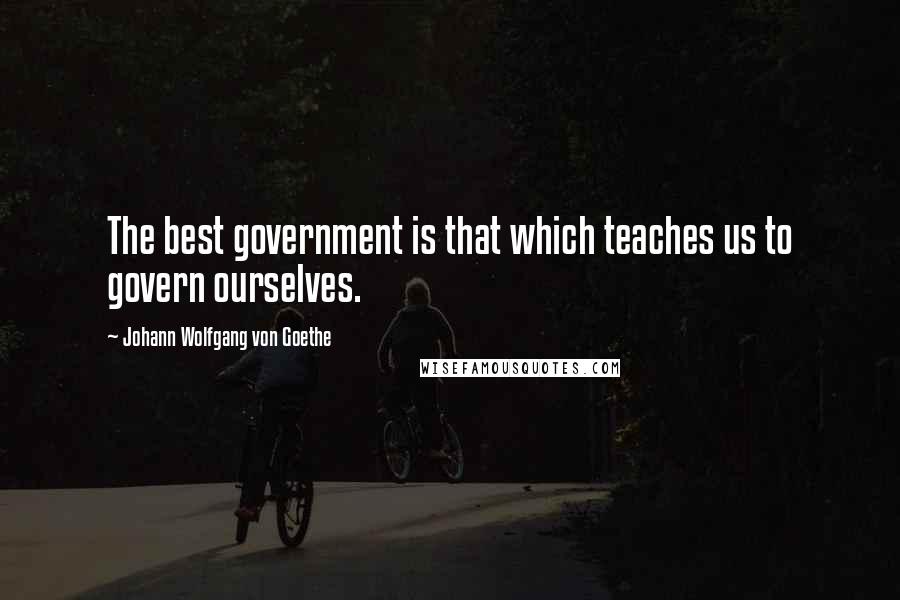 Johann Wolfgang Von Goethe Quotes: The best government is that which teaches us to govern ourselves.