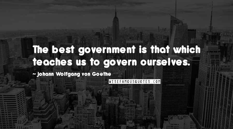 Johann Wolfgang Von Goethe Quotes: The best government is that which teaches us to govern ourselves.