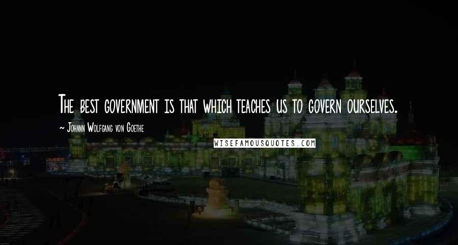 Johann Wolfgang Von Goethe Quotes: The best government is that which teaches us to govern ourselves.