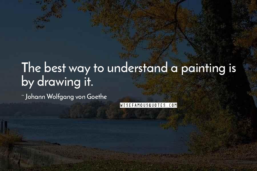 Johann Wolfgang Von Goethe Quotes: The best way to understand a painting is by drawing it.