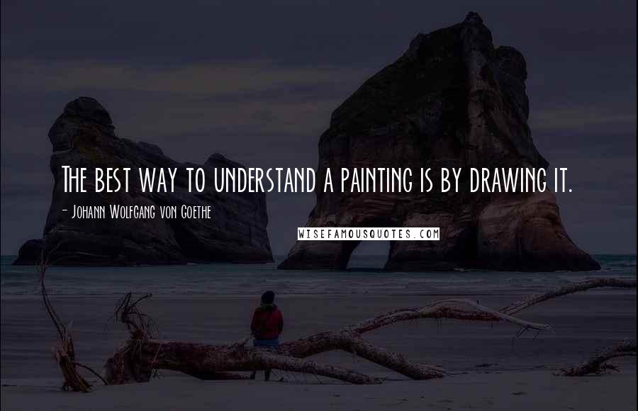 Johann Wolfgang Von Goethe Quotes: The best way to understand a painting is by drawing it.