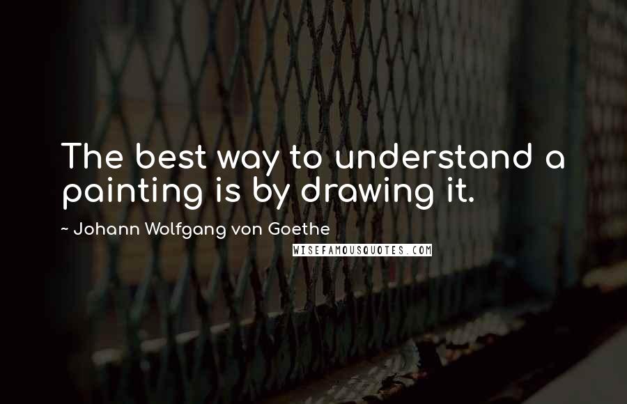 Johann Wolfgang Von Goethe Quotes: The best way to understand a painting is by drawing it.