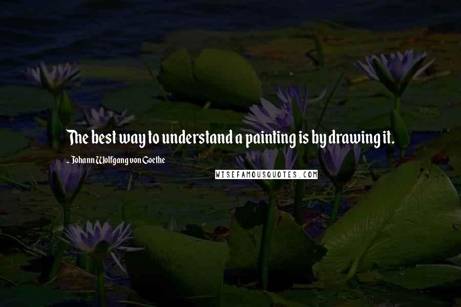 Johann Wolfgang Von Goethe Quotes: The best way to understand a painting is by drawing it.