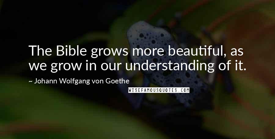 Johann Wolfgang Von Goethe Quotes: The Bible grows more beautiful, as we grow in our understanding of it.