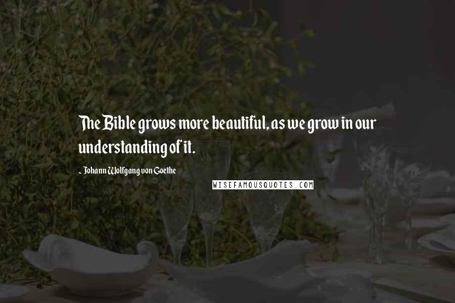 Johann Wolfgang Von Goethe Quotes: The Bible grows more beautiful, as we grow in our understanding of it.