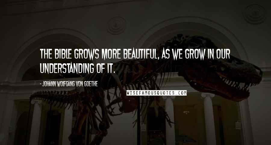 Johann Wolfgang Von Goethe Quotes: The Bible grows more beautiful, as we grow in our understanding of it.