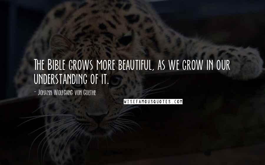 Johann Wolfgang Von Goethe Quotes: The Bible grows more beautiful, as we grow in our understanding of it.