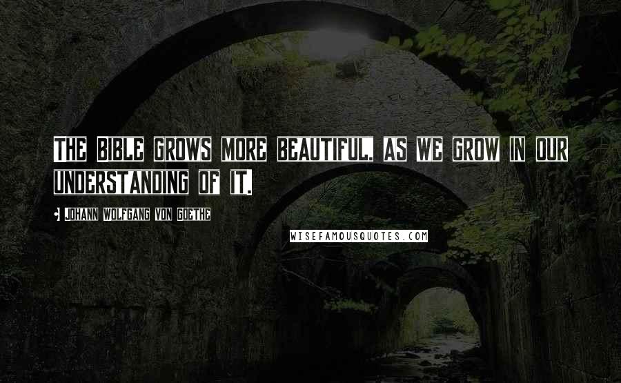 Johann Wolfgang Von Goethe Quotes: The Bible grows more beautiful, as we grow in our understanding of it.