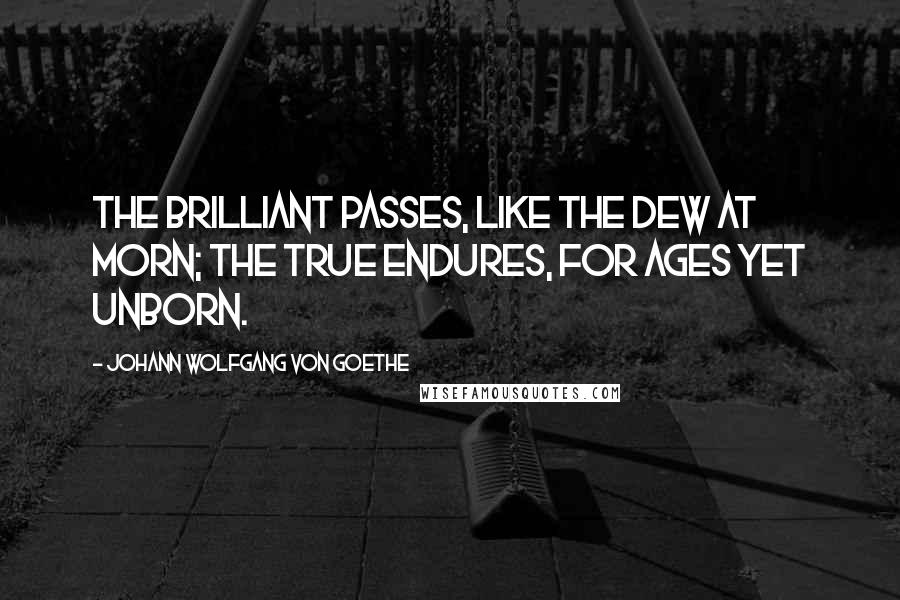 Johann Wolfgang Von Goethe Quotes: The brilliant passes, like the dew at morn; The true endures, for ages yet unborn.