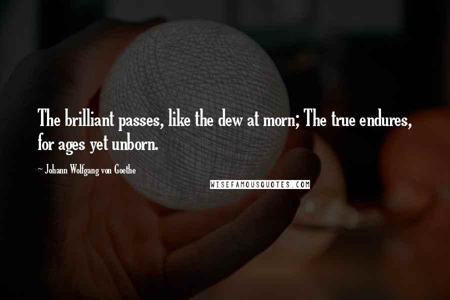 Johann Wolfgang Von Goethe Quotes: The brilliant passes, like the dew at morn; The true endures, for ages yet unborn.