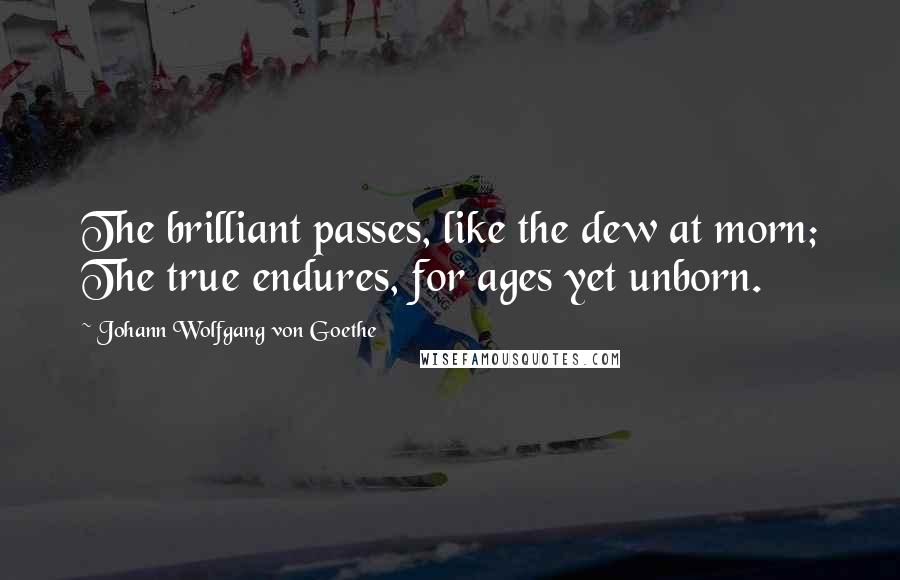 Johann Wolfgang Von Goethe Quotes: The brilliant passes, like the dew at morn; The true endures, for ages yet unborn.