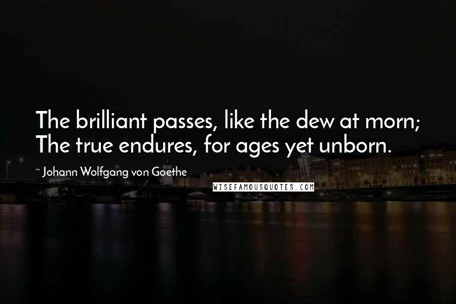 Johann Wolfgang Von Goethe Quotes: The brilliant passes, like the dew at morn; The true endures, for ages yet unborn.