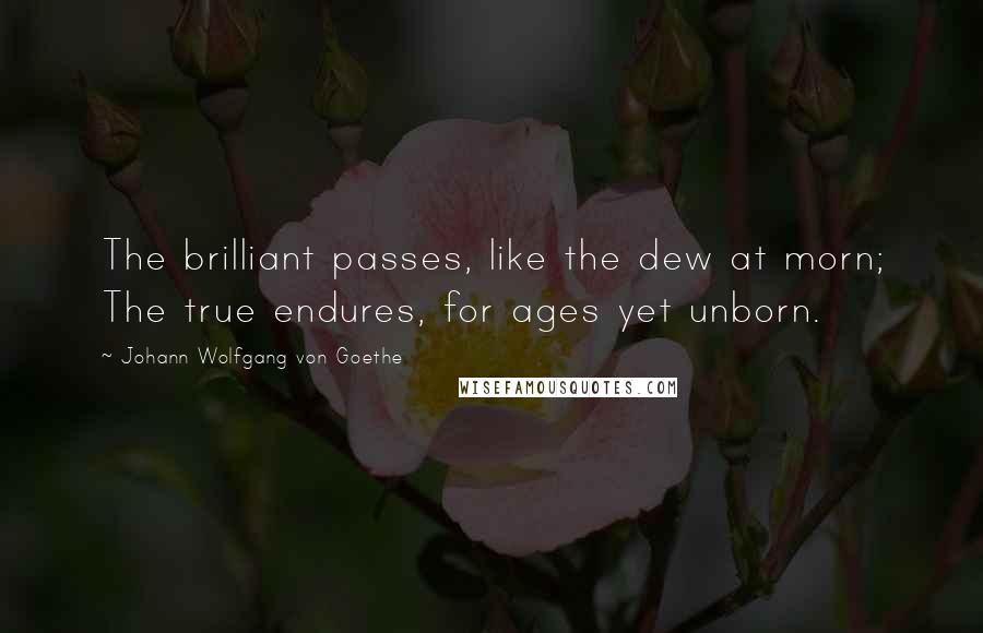 Johann Wolfgang Von Goethe Quotes: The brilliant passes, like the dew at morn; The true endures, for ages yet unborn.